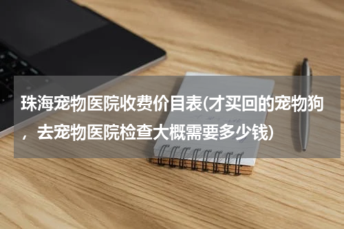 珠海宠物医院收费价目表(才买回的宠物狗,去宠物医院检查大概需要多少钱)