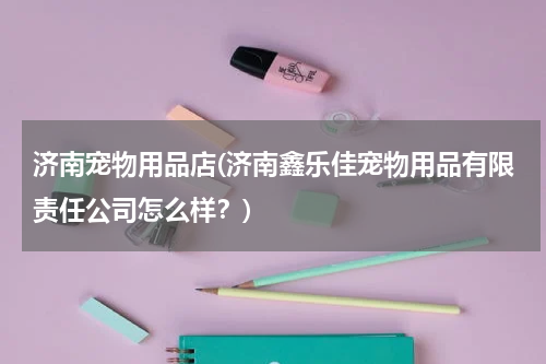 济南宠物用品店(济南鑫乐佳宠物用品有限责任公司怎么样?)