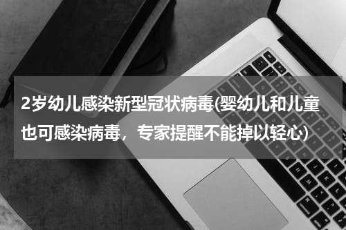 2岁幼儿感染新型冠状病毒(婴幼儿和儿童也可感染病毒,专家提醒不能掉以轻心)