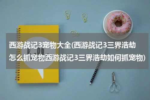 西游战记3宠物大全(西游战记3三界浩劫怎么抓宠物西游战记3三界浩劫如何抓宠物)