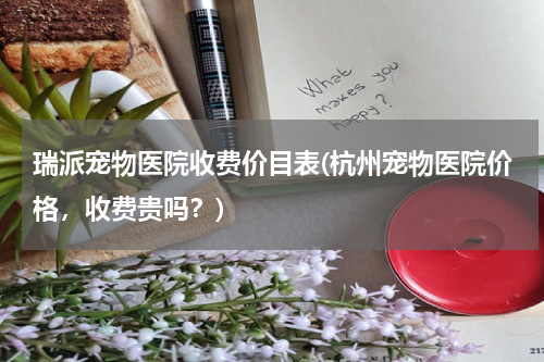 瑞派宠物医院收费价目表(杭州宠物医院价格,收费贵吗?)