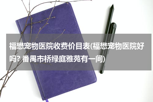 福懋宠物医院收费价目表(福懋宠物医院好吗? 番禺市桥绿庭雅苑有一间)