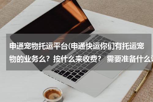 申通宠物托运平台(申通快运你们有托运宠物的业务么?按什么来收费? 需要准备什么证件?)