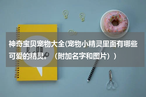 神奇宝贝宠物大全(宠物小精灵里面有哪些可爱的精灵。(附加名字和图片))