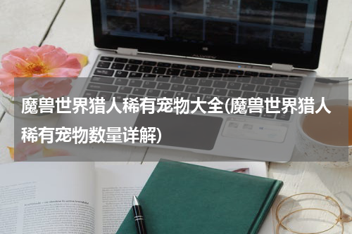 魔兽世界猎人稀有宠物大全(魔兽世界猎人稀有宠物数量详解)