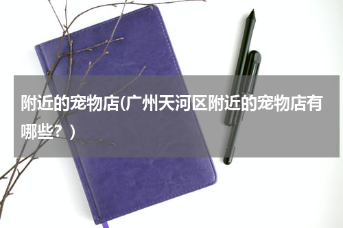 附近的宠物店(广州天河区附近的宠物店有哪些?)