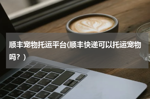 顺丰宠物托运平台(顺丰快递可以托运宠物吗?)