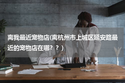 离我最近宠物店(离杭州市上城区延安路最近的宠物店在哪??)