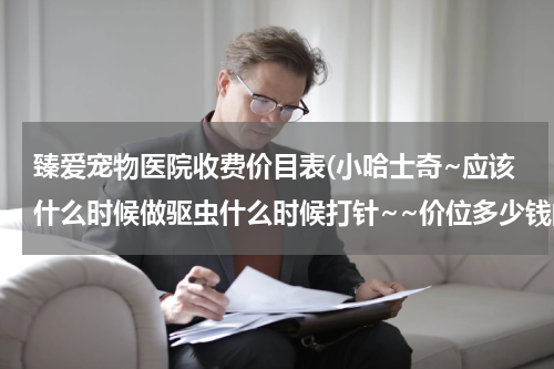 臻爱宠物医院收费价目表(小哈士奇~应该什么时候做驱虫什么时候打针~~价位多少钱的合适~~宠物医院打针吗~全吗~)