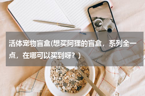 活体宠物盲盒(想买阿狸的盲盒,系列全一点,在哪可以买到呀?)