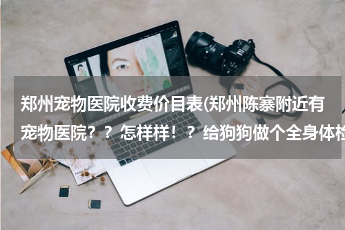 郑州宠物医院收费价目表(郑州陈寨附近有宠物医院??怎样样!?给狗狗做个全身体检的话需要多少钱呢?)