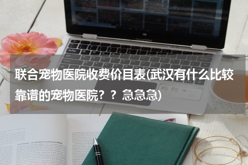 联合宠物医院收费价目表(武汉有什么比较靠谱的宠物医院??急急急)