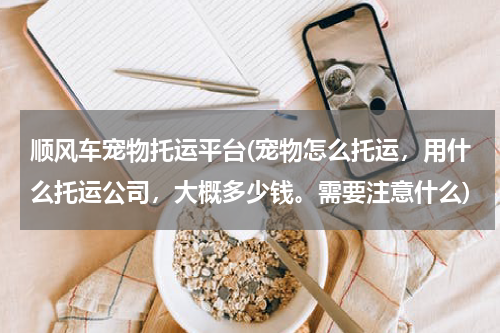 顺风车宠物托运平台(宠物怎么托运,用什么托运公司,大概多少钱。需要注意什么)