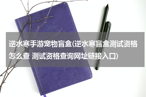 逆水寒手游宠物盲盒(逆水寒盲盒测试资格怎么查 测试资格查询网址链接入口)
