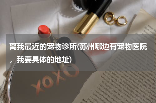 离我最近的宠物诊所(苏州哪边有宠物医院,我要具体的地址)