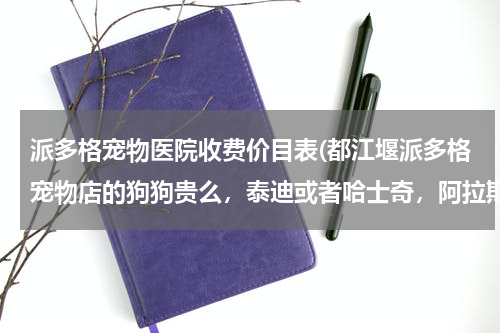派多格宠物医院收费价目表(都江堰派多格宠物店的狗狗贵么,泰迪或者哈士奇,阿拉斯加大概需要多少钱,求各位大神帮忙解答.....)
