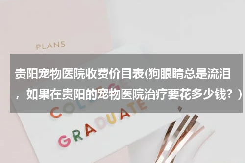 贵阳宠物医院收费价目表(狗眼睛总是流泪,如果在贵阳的宠物医院治疗要花多少钱?)