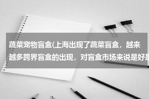 蔬菜宠物盲盒(上海出现了蔬菜盲盒,越来越多跨界盲盒的出现,对盲盒市场来说是好是坏呢?)