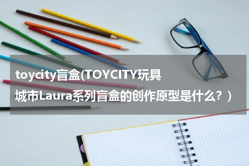 toycity盲盒(TOYCITY玩具城市Laura系列盲盒的创作原型是什么?)