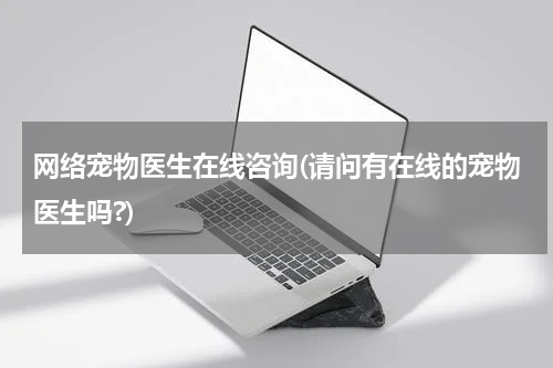 网络宠物医生在线咨询(请问有在线的宠物医生吗?)