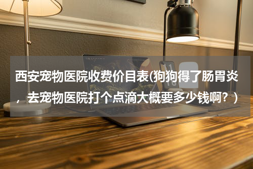西安宠物医院收费价目表(狗狗得了肠胃炎,去宠物医院打个点滴大概要多少钱啊?)