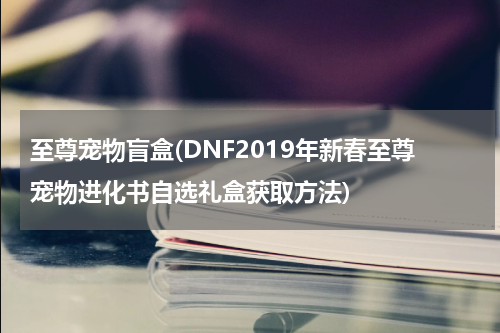 至尊宠物盲盒(DNF2019年新春至尊宠物进化书自选礼盒获取方法)