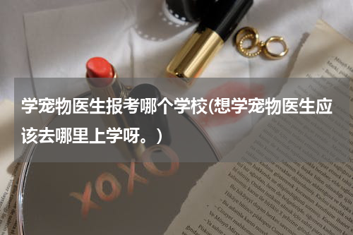 学宠物医生报考哪个学校(想学宠物医生应该去哪里上学呀。)
