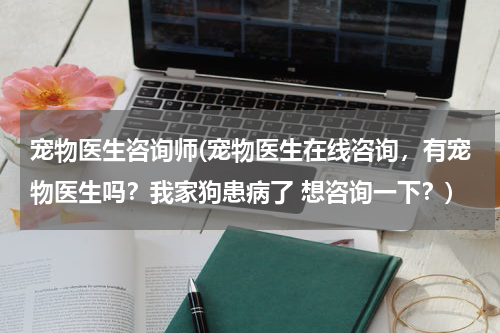 宠物医生咨询师(宠物医生在线咨询,有宠物医生吗?我家狗患病了 想咨询一下?)