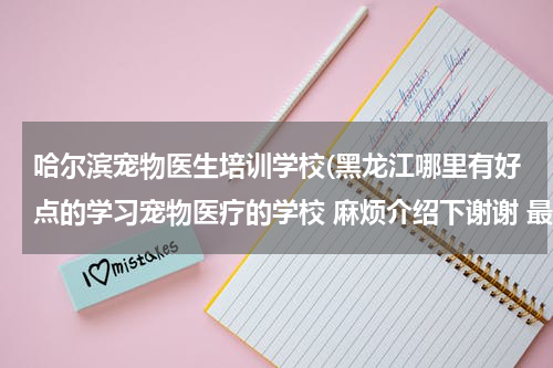 哈尔滨宠物医生培训学校(黑龙江哪里有好点的学习宠物医疗的学校 麻烦介绍下谢谢 最好具体点 有学长就更好了呵呵)