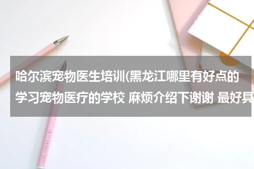 哈尔滨宠物医生培训(黑龙江哪里有好点的学习宠物医疗的学校 麻烦介绍下谢谢 最好具体点 有学长就更好了呵呵)