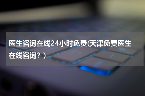 医生咨询在线24小时免费(天津免费医生在线咨询?)
