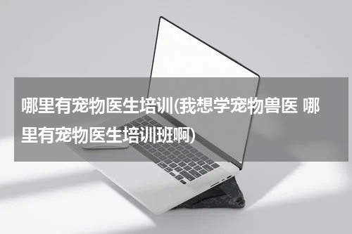 哪里有宠物医生培训(我想学宠物兽医 哪里有宠物医生培训班啊)