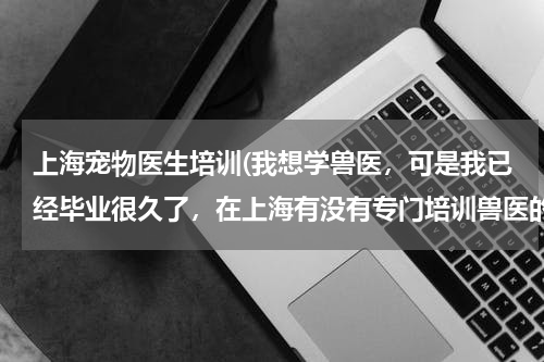 上海宠物医生培训(我想学兽医,可是我已经毕业很久了,在上海有没有专门培训兽医的学校?)