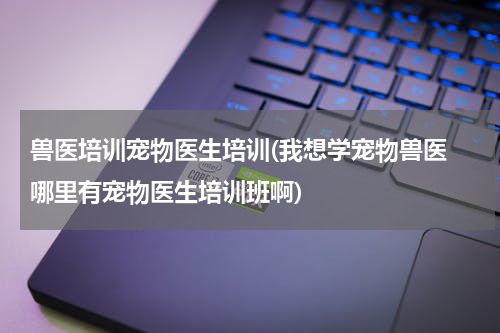 兽医培训宠物医生培训(我想学宠物兽医 哪里有宠物医生培训班啊)