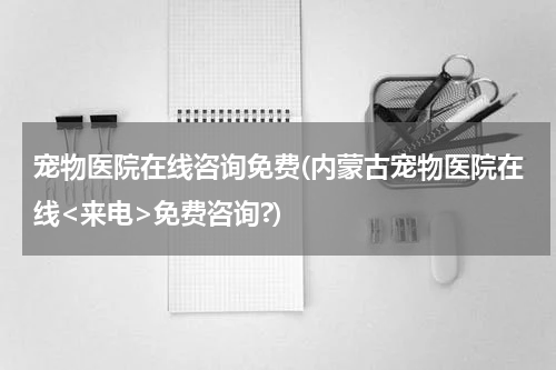 宠物医院在线咨询免费(内蒙古宠物医院在线<来电>免费咨询?)