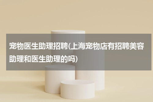 宠物医生助理招聘(上海宠物店有招聘美容助理和医生助理的吗)