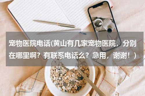 宠物医院电话(黄山有几家宠物医院,分别在哪里啊?有联系电话么?急用,谢谢!)