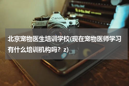 北京宠物医生培训学校(现在宠物医师学习有什么培训机构吗?z)