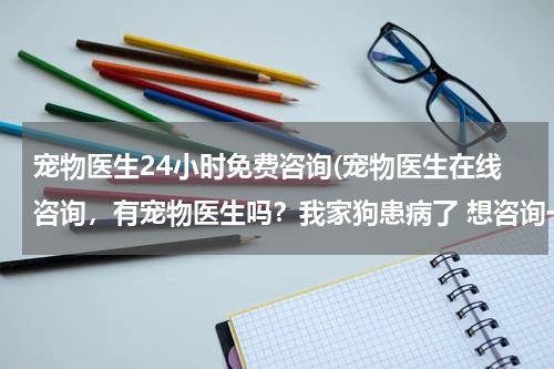 宠物医生24小时免费咨询(宠物医生在线咨询,有宠物医生吗?我家狗患病了 想咨询一下?)