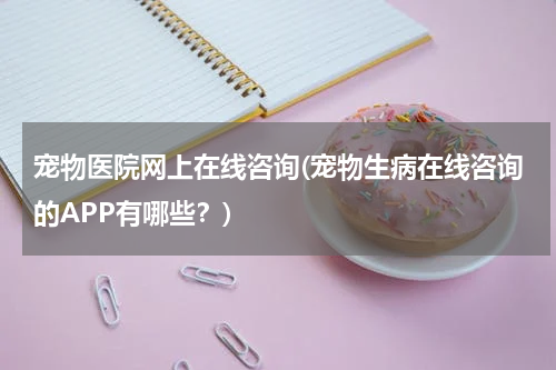 宠物医院网上在线咨询(宠物生病在线咨询的APP有哪些?)