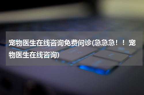 宠物医生在线咨询免费问诊(急急急!!宠物医生在线咨询)