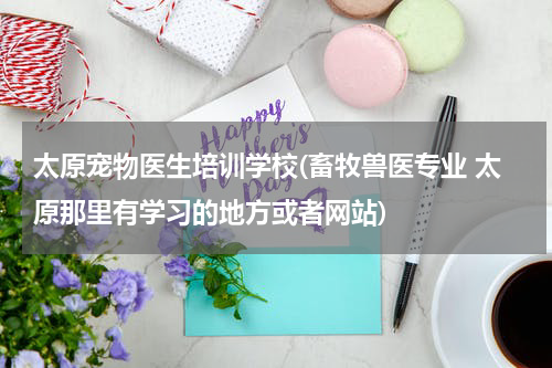 太原宠物医生培训学校(畜牧兽医专业 太原那里有学习的地方或者网站)