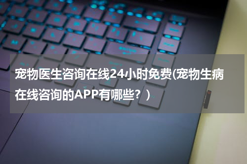 宠物医生咨询在线24小时免费(宠物生病在线咨询的APP有哪些?)