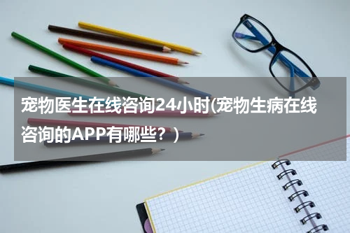 宠物医生在线咨询24小时(宠物生病在线咨询的APP有哪些?)
