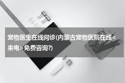 宠物医生在线问诊(内蒙古宠物医院在线<来电>免费咨询?)