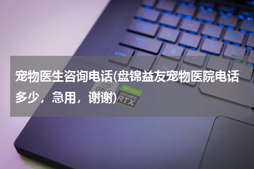 宠物医生咨询电话(盘锦益友宠物医院电话多少,急用,谢谢)