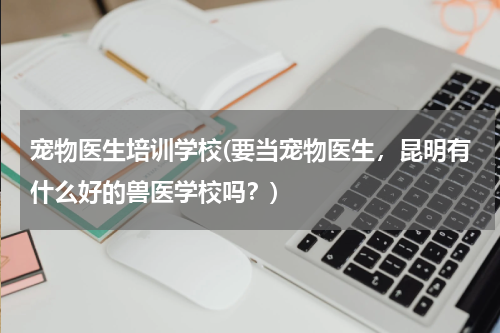 宠物医生培训学校(要当宠物医生,昆明有什么好的兽医学校吗?)