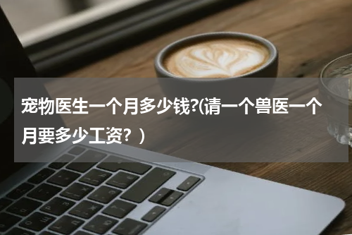 宠物医生一个月多少钱?(请一个兽医一个月要多少工资?)