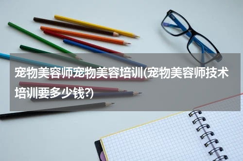 宠物美容师宠物美容培训(宠物美容师技术培训要多少钱?)