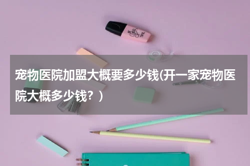 宠物医院加盟大概要多少钱(开一家宠物医院大概多少钱?)